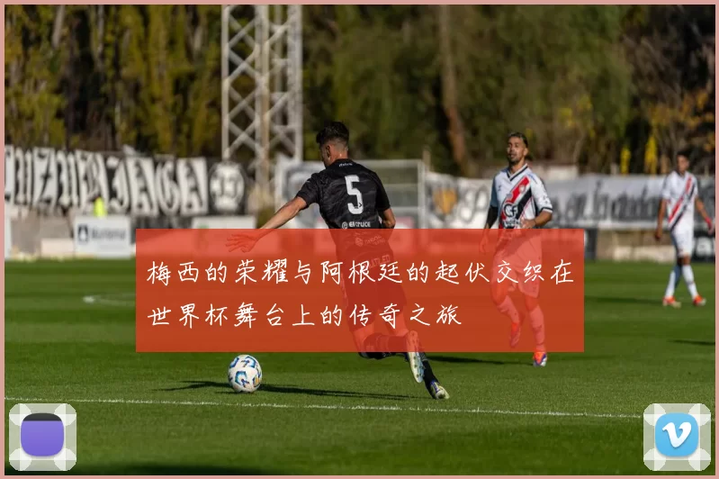 梅西的荣耀与阿根廷的起伏交织在世界杯舞台上的传奇之旅