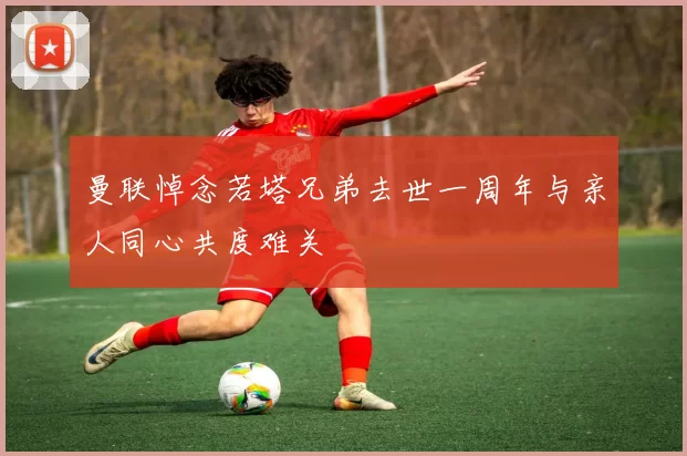 曼联悼念若塔兄弟去世一周年与亲人同心共度难关