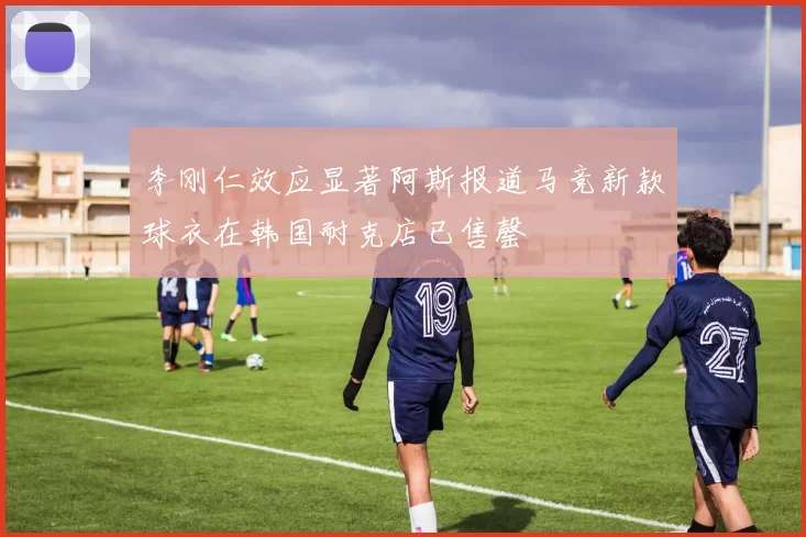 李刚仁效应显著阿斯报道马竞新款球衣在韩国耐克店已售罄