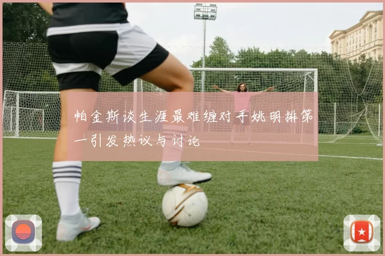 帕金斯谈生涯最难缠对手姚明排第一引发热议与讨论