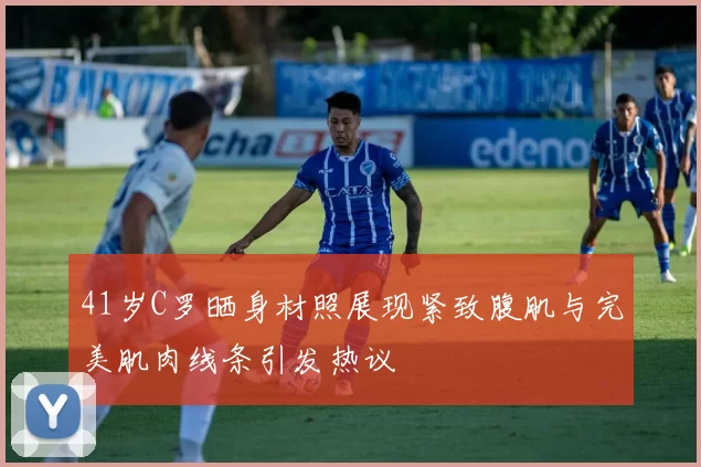 41岁C罗晒身材照展现紧致腹肌与完美肌肉线条引发热议