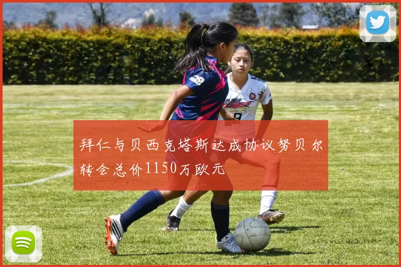 拜仁与贝西克塔斯达成协议努贝尔转会总价1150万欧元