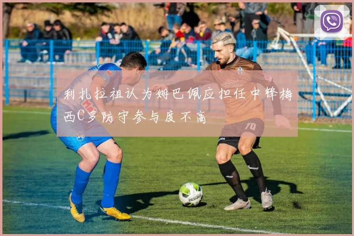 利扎拉祖认为姆巴佩应担任中锋梅西C罗防守参与度不高