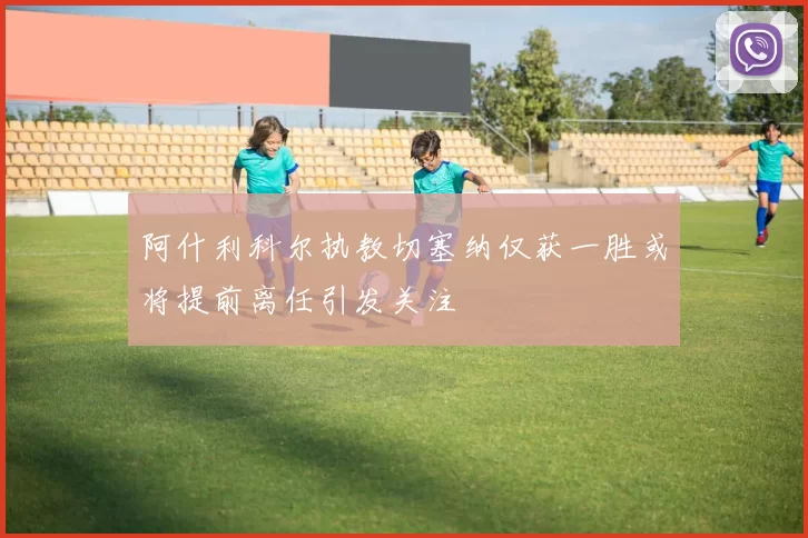 阿什利科尔执教切塞纳仅获一胜或将提前离任引发关注